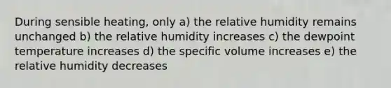 During sensible heating, only a) the relative humidity remains unchanged b) the relative humidity increases c) the dewpoint temperature increases d) the specific volume increases e) the relative humidity decreases