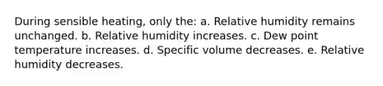 During sensible heating, only the: a. Relative humidity remains unchanged. b. Relative humidity increases. c. Dew point temperature increases. d. Specific volume decreases. e. Relative humidity decreases.