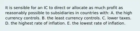 It is sensible for an IC to direct or allocate as much profit as reasonably possible to subsidiaries in countries with: A. the high currency controls. B. the least currency controls. C. lower taxes. D. the highest rate of inflation. E. the lowest rate of inflation.