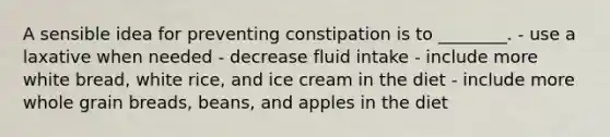 A sensible idea for preventing constipation is to ________. - use a laxative when needed - decrease fluid intake - include more white bread, white rice, and ice cream in the diet - include more whole grain breads, beans, and apples in the diet