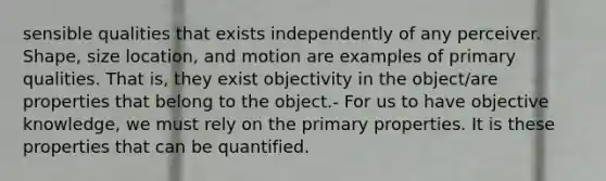 sensible qualities that exists independently of any perceiver. Shape, size location, and motion are examples of primary qualities. That is, they exist objectivity in the object/are properties that belong to the object.- For us to have objective knowledge, we must rely on the primary properties. It is these properties that can be quantified.