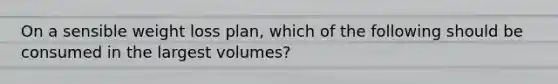 On a sensible weight loss plan, which of the following should be consumed in the largest volumes?