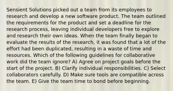 Sensient Solutions picked out a team from its employees to research and develop a new software product. The team outlined the requirements for the product and set a deadline for the research process, leaving individual developers free to explore and research their own ideas. When the team finally began to evaluate the results of the research, it was found that a lot of the effort had been duplicated, resulting in a waste of time and resources. Which of the following guidelines for collaborative work did the team ignore? A) Agree on project goals before the start of the project. B) Clarify individual responsibilities. C) Select collaborators carefully. D) Make sure tools are compatible across the team. E) Give the team time to bond before beginning.