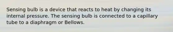 Sensing bulb is a device that reacts to heat by changing its internal pressure. The sensing bulb is connected to a capillary tube to a diaphragm or Bellows.