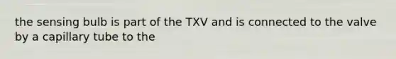 the sensing bulb is part of the TXV and is connected to the valve by a capillary tube to the