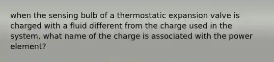 when the sensing bulb of a thermostatic expansion valve is charged with a fluid different from the charge used in the system, what name of the charge is associated with the power element?