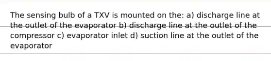 The sensing bulb of a TXV is mounted on the: a) discharge line at the outlet of the evaporator b) discharge line at the outlet of the compressor c) evaporator inlet d) suction line at the outlet of the evaporator