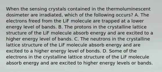 When the sensing crystals contained in the thermoluminescent dosimeter are irradiated, which of the following occurs? A. The electrons freed from the LiF molecule are trapped at a lower energy level of bands. B. The protons in the crystalline lattice structure of the LiF molecule absorb energy and are excited to a higher energy level of bands. C. The neutrons in the crystalline lattice structure of the LiF molecule absorb energy and are excited to a higher energy level of bonds. D. Some of the electrons in the crystalline lattice structure of the LiF molecule absorb energy and are excited to higher energy levels or bands.