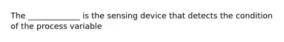 The _____________ is the sensing device that detects the condition of the process variable