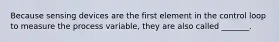 Because sensing devices are the first element in the control loop to measure the process variable, they are also called _______.