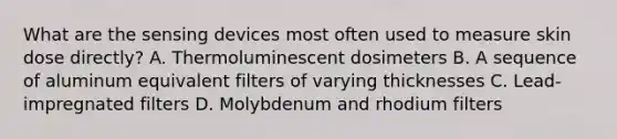 What are the sensing devices most often used to measure skin dose directly? A. Thermoluminescent dosimeters B. A sequence of aluminum equivalent filters of varying thicknesses C. Lead-impregnated filters D. Molybdenum and rhodium filters