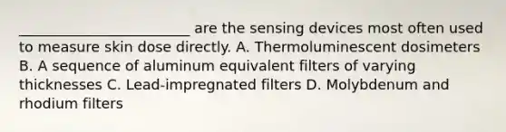 ________________________ are the sensing devices most often used to measure skin dose directly. A. Thermoluminescent dosimeters B. A sequence of aluminum equivalent filters of varying thicknesses C. Lead-impregnated filters D. Molybdenum and rhodium filters