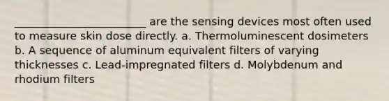 ________________________ are the sensing devices most often used to measure skin dose directly. a. Thermoluminescent dosimeters b. A sequence of aluminum equivalent filters of varying thicknesses c. Lead-impregnated filters d. Molybdenum and rhodium filters