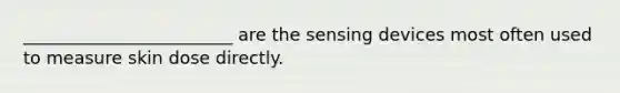 ________________________ are the sensing devices most often used to measure skin dose directly.