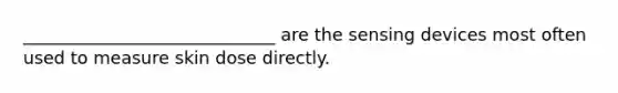 _____________________________ are the sensing devices most often used to measure skin dose directly.