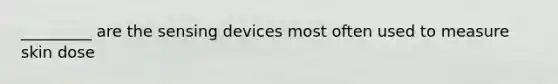 _________ are the sensing devices most often used to measure skin dose