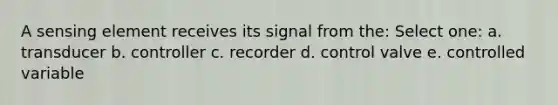 A sensing element receives its signal from the: Select one: a. transducer b. controller c. recorder d. control valve e. controlled variable