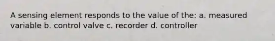 A sensing element responds to the value of the: a. measured variable b. control valve c. recorder d. controller