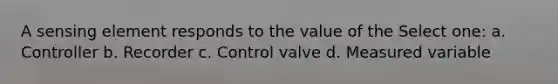 A sensing element responds to the value of the Select one: a. Controller b. Recorder c. Control valve d. Measured variable