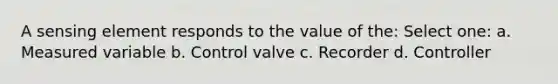 A sensing element responds to the value of the: Select one: a. Measured variable b. Control valve c. Recorder d. Controller