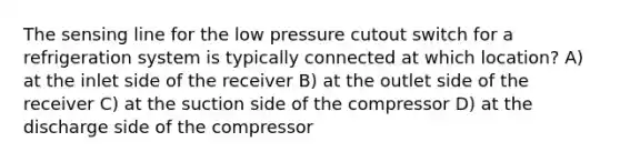 The sensing line for the low pressure cutout switch for a refrigeration system is typically connected at which location? A) at the inlet side of the receiver B) at the outlet side of the receiver C) at the suction side of the compressor D) at the discharge side of the compressor