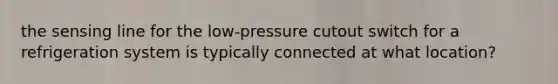 the sensing line for the low-pressure cutout switch for a refrigeration system is typically connected at what location?