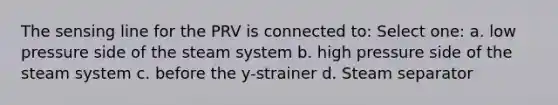 The sensing line for the PRV is connected to: Select one: a. low pressure side of the steam system b. high pressure side of the steam system c. before the y-strainer d. Steam separator