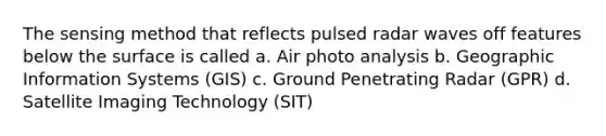 The sensing method that reflects pulsed radar waves off features below the surface is called a. Air photo analysis b. Geographic Information Systems (GIS) c. Ground Penetrating Radar (GPR) d. Satellite Imaging Technology (SIT)