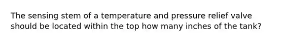 The sensing stem of a temperature and pressure relief valve should be located within the top how many inches of the tank?