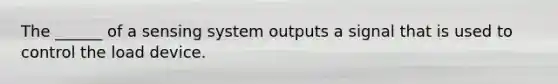 The ______ of a sensing system outputs a signal that is used to control the load device.