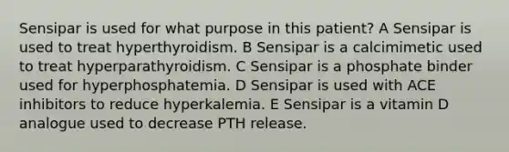 Sensipar is used for what purpose in this patient? A Sensipar is used to treat hyperthyroidism. B Sensipar is a calcimimetic used to treat hyperparathyroidism. C Sensipar is a phosphate binder used for hyperphosphatemia. D Sensipar is used with ACE inhibitors to reduce hyperkalemia. E Sensipar is a vitamin D analogue used to decrease PTH release.