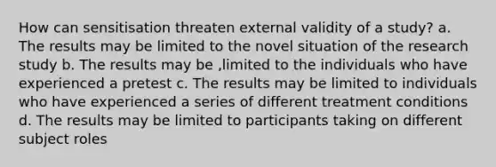 How can sensitisation threaten external validity of a study? a. The results may be limited to the novel situation of the research study b. The results may be ,limited to the individuals who have experienced a pretest c. The results may be limited to individuals who have experienced a series of different treatment conditions d. The results may be limited to participants taking on different subject roles