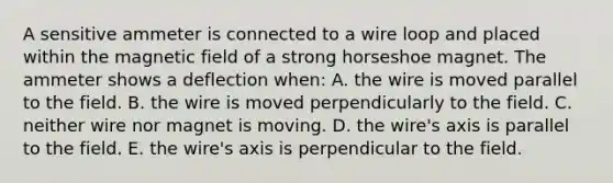 A sensitive ammeter is connected to a wire loop and placed within the magnetic field of a strong horseshoe magnet. The ammeter shows a deflection when: A. the wire is moved parallel to the field. B. the wire is moved perpendicularly to the field. C. neither wire nor magnet is moving. D. the wire's axis is parallel to the field. E. the wire's axis is perpendicular to the field.