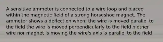 A sensitive ammeter is connected to a wire loop and placed within the magnetic field of a strong horseshoe magnet. The ammeter shows a deflection when: the wire is moved parallel to the field the wire is moved perpendicularly to the field niether wire nor magnet is moving the wire's axis is parallel to the field