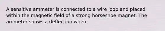 A sensitive ammeter is connected to a wire loop and placed within the magnetic field of a strong horseshoe magnet. The ammeter shows a deflection when: