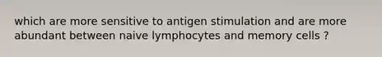 which are more sensitive to antigen stimulation and are more abundant between naive lymphocytes and memory cells ?