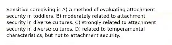 Sensitive caregiving is A) a method of evaluating attachment security in toddlers. B) moderately related to attachment security in diverse cultures. C) strongly related to attachment security in diverse cultures. D) related to temperamental characteristics, but not to attachment security.