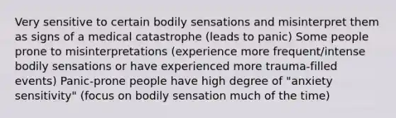 Very sensitive to certain bodily sensations and misinterpret them as signs of a medical catastrophe (leads to panic) Some people prone to misinterpretations (experience more frequent/intense bodily sensations or have experienced more trauma-filled events) Panic-prone people have high degree of "anxiety sensitivity" (focus on bodily sensation much of the time)