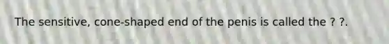 The sensitive, cone-shaped end of the penis is called the ? ?.