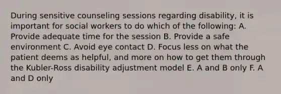 During sensitive counseling sessions regarding disability, it is important for social workers to do which of the following: A. Provide adequate time for the session B. Provide a safe environment C. Avoid eye contact D. Focus less on what the patient deems as helpful, and more on how to get them through the Kubler-Ross disability adjustment model E. A and B only F. A and D only