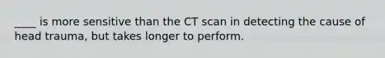 ____ is more sensitive than the CT scan in detecting the cause of head trauma, but takes longer to perform.