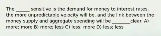 The ______ sensitive is the demand for money to interest rates, the more unpredictable velocity will be, and the link between the money supply and aggregate spending will be ________clear. A) more; more B) more; less C) less; more D) less; less