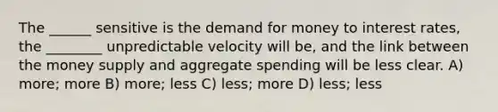 The ______ sensitive is the demand for money to interest rates, the ________ unpredictable velocity will be, and the link between the money supply and aggregate spending will be less clear. A) more; more B) more; less C) less; more D) less; less