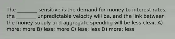 The ________ sensitive is the demand for money to interest rates, the ________ unpredictable velocity will be, and the link between the money supply and aggregate spending will be less clear. A) more; more B) less; more C) less; less D) more; less