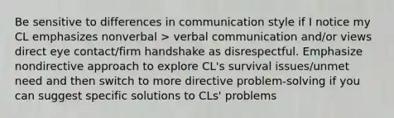 Be sensitive to differences in communication style if I notice my CL emphasizes nonverbal > verbal communication and/or views direct eye contact/firm handshake as disrespectful. Emphasize nondirective approach to explore CL's survival issues/unmet need and then switch to more directive problem-solving if you can suggest specific solutions to CLs' problems