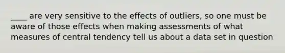 ____ are very sensitive to the effects of outliers, so one must be aware of those effects when making assessments of what measures of central tendency tell us about a data set in question