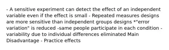 - A sensitive experiment can detect the effect of an independent variable even if the effect is small - Repeated measures designs are more sensitive than independent groups designs *"error variation" is reduced -same people participate in each condition -variability due to individual differences eliminated Main Disadvantage - Practice effects