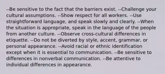 --Be sensitive to the fact that the barriers exist. --Challenge your cultural assumptions. --Show respect for all workers. --Use straightforward language, and speak slowly and clearly. --When the situation is appropriate, speak in the language of the people from another culture. --Observe cross-cultural differences in etiquette. --Do not be diverted by style, accent, grammar, or personal appearance. --Avoid racial or ethnic identification except when it is essential to communication. --Be sensitive to differences in nonverbal communication. --Be attentive to individual differences in appearance.