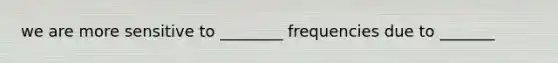 we are more sensitive to ________ frequencies due to _______