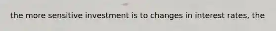 the more sensitive investment is to changes in interest rates, the
